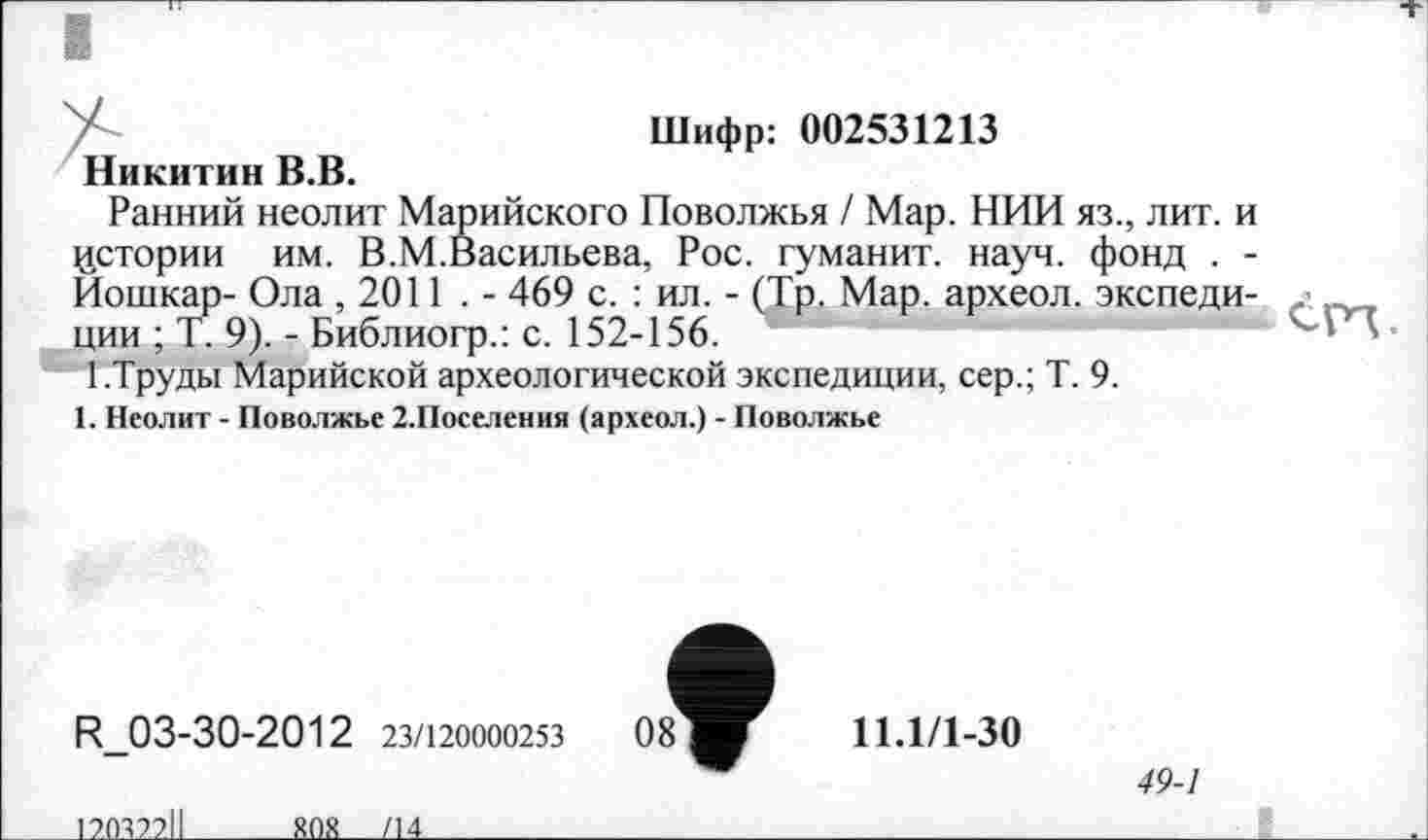 ﻿Шифр: 002531213
Никитин В.В.
Ранний неолит Марийского Поволжья / Мар. НИИ яз., лит. и истории им. В.М.Васильева, Рос. туманит, науч, фонд . -Йошкар- Ола ,2011 . - 469 с. : ил. - (Тр. Мар. археол. экспеди-ции ; Т. 9). - Библиогр.: с. 152-156.	В
1.Труды Марийской археологической экспедиции, сер.; Т. 9.
1. Неолит - Поволжье 2.Поселения (археол.) - Поволжье
R_03-30-2012 23/120000253	08
11.1/1-30
49-1
______120327.11__________SOS____ДА